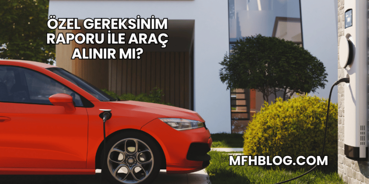 Özel Gereksinim Raporu ile Araç Alınır mı?