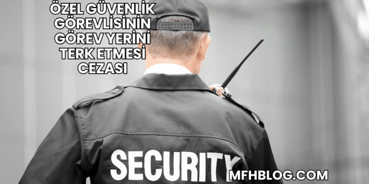Özel Güvenlik Görevlisinin Görev Yerini Terk Etmesi Cezası